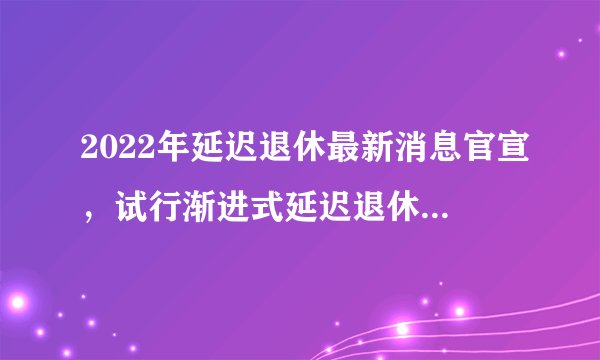 2022年延迟退休最新消息官宣，试行渐进式延迟退休统一65岁—飞外