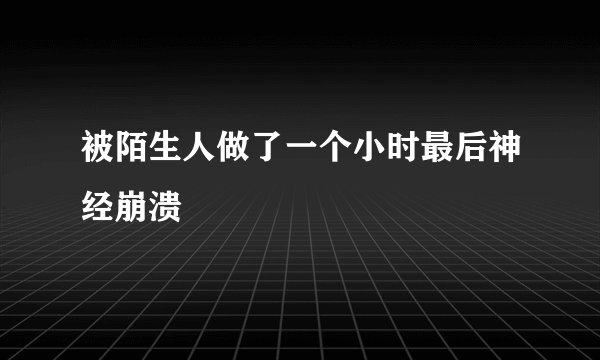 被陌生人做了一个小时最后神经崩溃