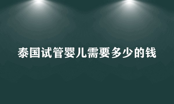 泰国试管婴儿需要多少的钱