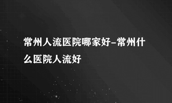常州人流医院哪家好-常州什么医院人流好
