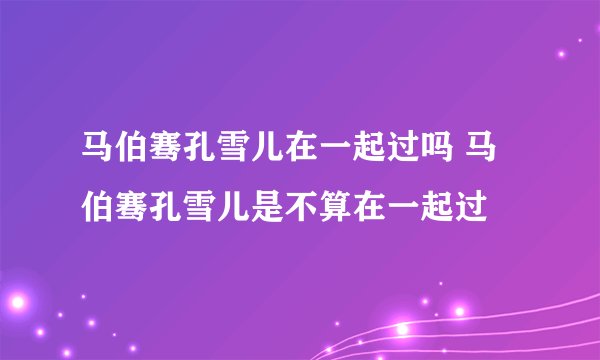 马伯骞孔雪儿在一起过吗 马伯骞孔雪儿是不算在一起过