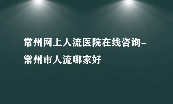 常州网上人流医院在线咨询-常州市人流哪家好