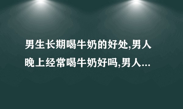 男生长期喝牛奶的好处,男人晚上经常喝牛奶好吗,男人经常喝牛奶有什么危害,男生喝牛奶的好处是什么