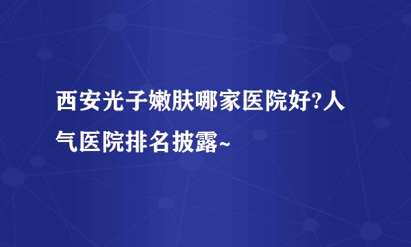 西安光子嫩肤哪家医院好?人气医院排名披露~