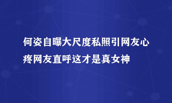 何姿自曝大尺度私照引网友心疼网友直呼这才是真女神