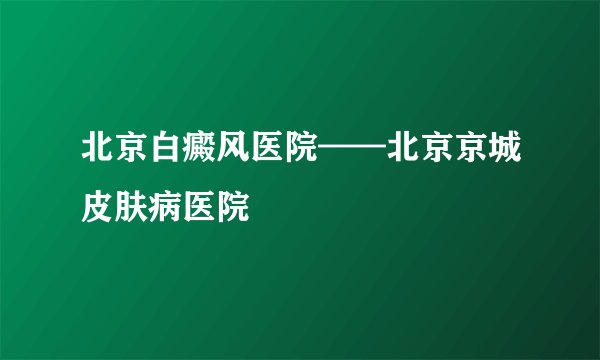 北京白癜风医院——北京京城皮肤病医院