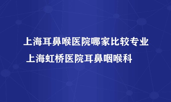 上海耳鼻喉医院哪家比较专业 上海虹桥医院耳鼻咽喉科