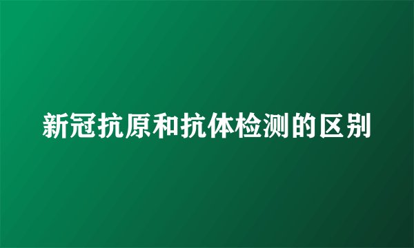 新冠抗原和抗体检测的区别
