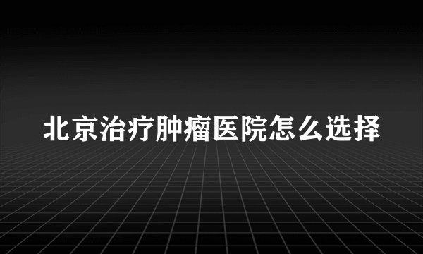 北京治疗肿瘤医院怎么选择