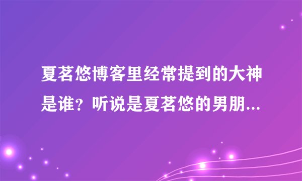 夏茗悠博客里经常提到的大神是谁？听说是夏茗悠的男朋友吗？大神还向夏茗悠求婚？真的假的，有证据吗？