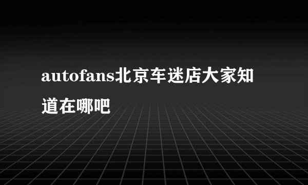 autofans北京车迷店大家知道在哪吧