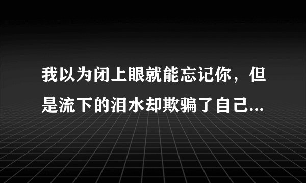 我以为闭上眼就能忘记你，但是流下的泪水却欺骗了自己，这句话到底是指爱还是不爱啊？