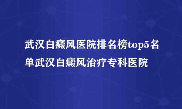 武汉白癜风医院排名榜top5名单武汉白癜风治疗专科医院
