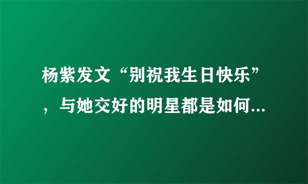 杨紫发文“别祝我生日快乐”,与她交好的明星都是如何回应的?