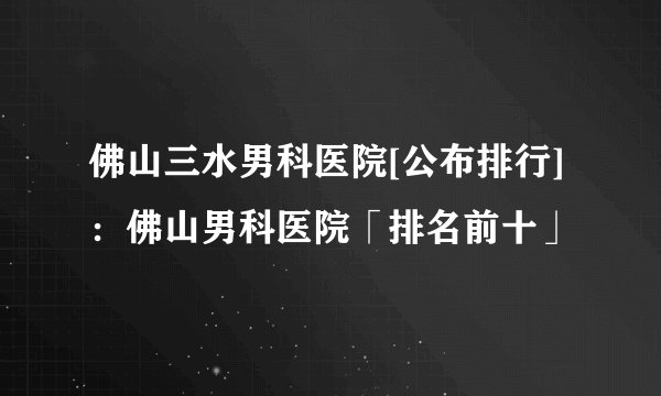 佛山三水男科医院[公布排行]：佛山男科医院「排名前十」