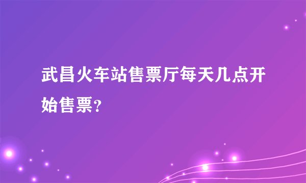 武昌火车站售票厅每天几点开始售票？