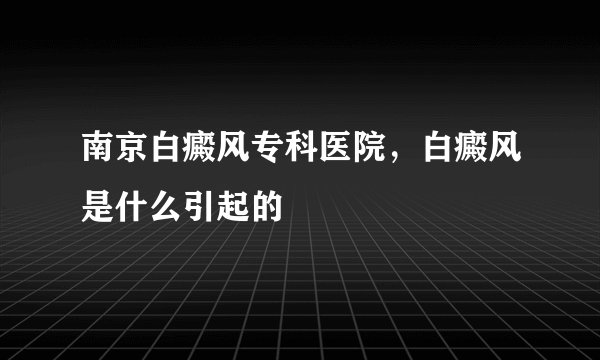 南京白癜风专科医院，白癜风是什么引起的