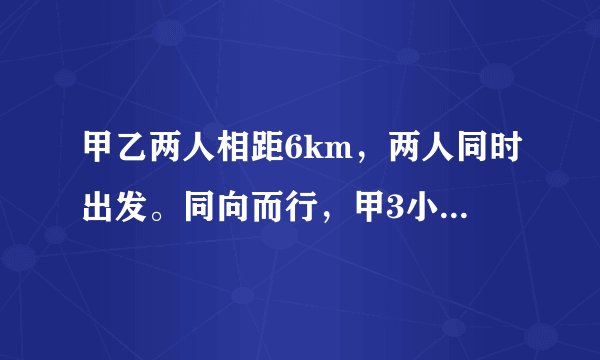 甲乙两人相距6km，两人同时出发。同向而行，甲3小时追上乙；相向而行，一小时相遇。二人的平均速度是多少？