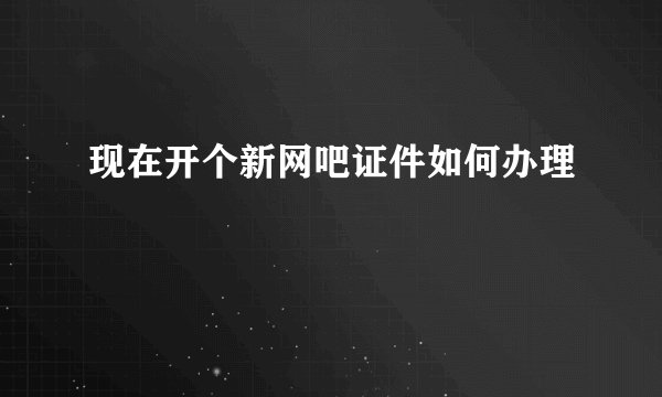 现在开个新网吧证件如何办理