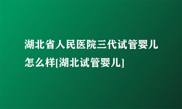湖北省人民医院三代试管婴儿怎么样[湖北试管婴儿]