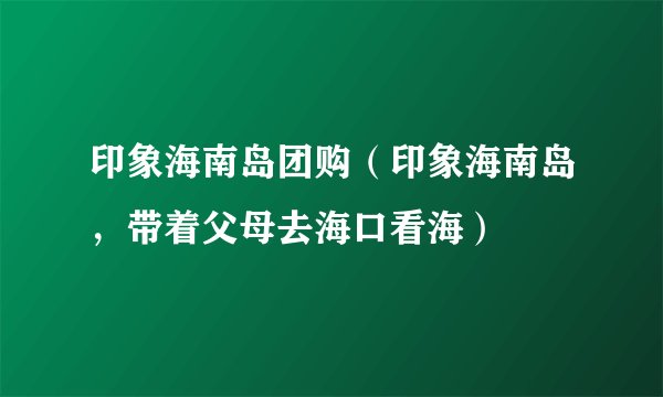 印象海南岛团购（印象海南岛，带着父母去海口看海）