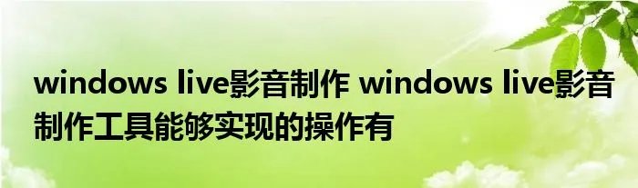 windows live影音制作 windows live影音制作工具能够实现的操作有