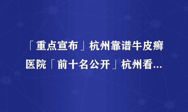 「重点宣布」杭州靠谱牛皮癣医院「前十名公开」杭州看银屑病专科“选择杨建英”「排名总榜」孩子为什么会得牛皮癣？