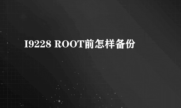 I9228 ROOT前怎样备份