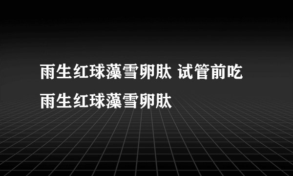 雨生红球藻雪卵肽 试管前吃雨生红球藻雪卵肽