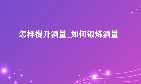 怎样提升酒量_如何锻炼酒量