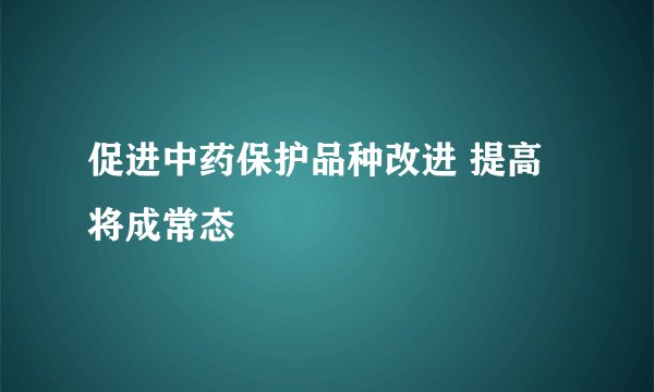 促进中药保护品种改进 提高将成常态
