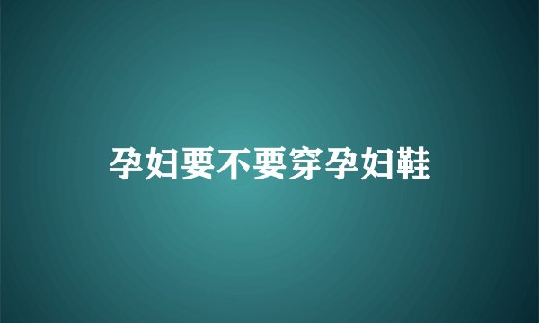 孕妇要不要穿孕妇鞋
