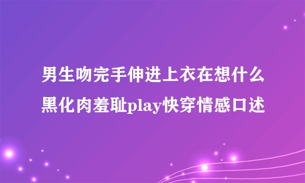男生吻完手伸进上衣在想什么黑化肉羞耻play快穿情感口述