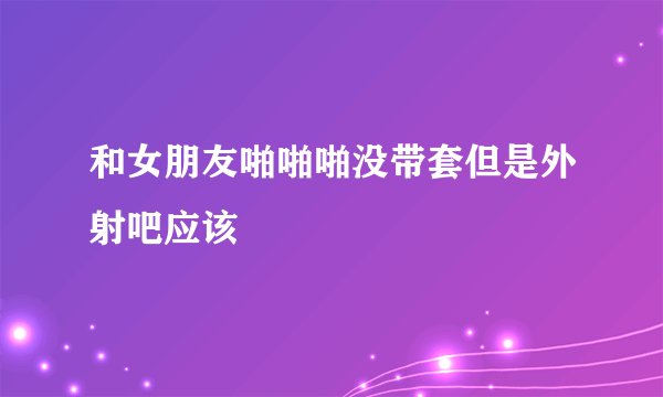 和女朋友啪啪啪没带套但是外射吧应该