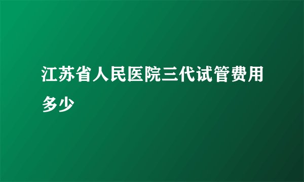 江苏省人民医院三代试管费用多少