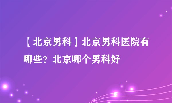 【北京男科】北京男科医院有哪些？北京哪个男科好