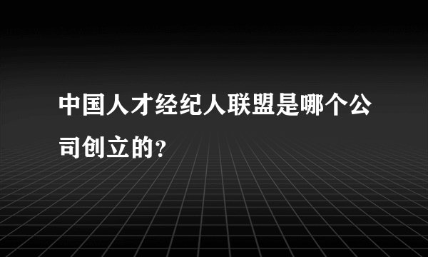 中国人才经纪人联盟是哪个公司创立的？