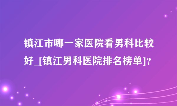 镇江市哪一家医院看男科比较好_[镇江男科医院排名榜单]？