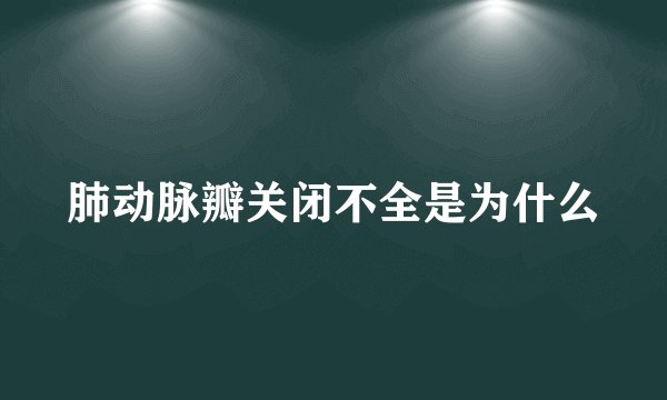 肺动脉瓣关闭不全是为什么