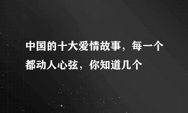 中国的十大爱情故事,每一个都动人心弦,你知道几个