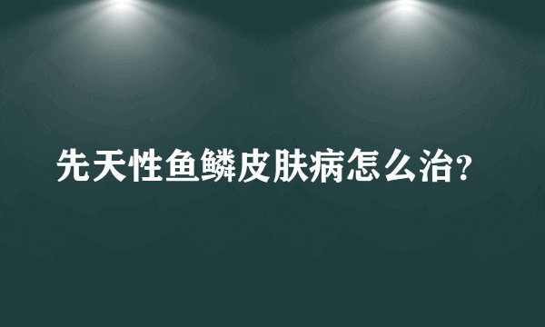 先天性鱼鳞皮肤病怎么治？