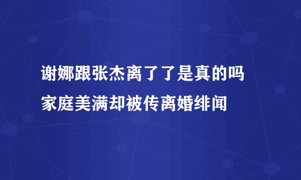 谢娜跟张杰离了了是真的吗 家庭美满却被传离婚绯闻