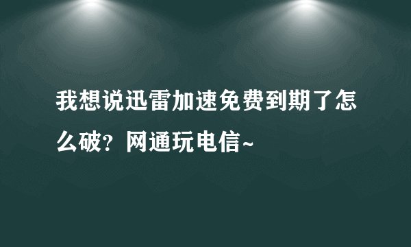 我想说迅雷加速免费到期了怎么破？网通玩电信~