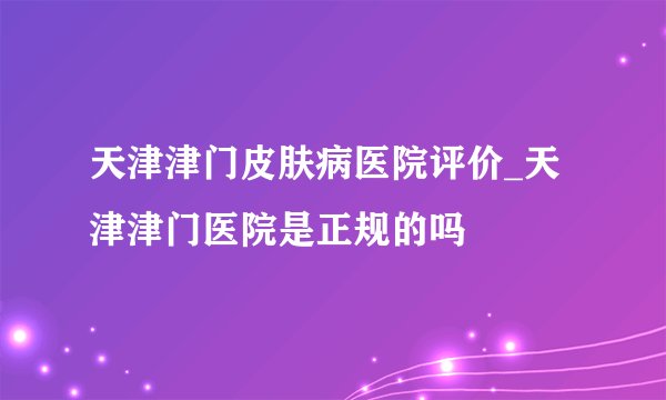 天津津门皮肤病医院评价_天津津门医院是正规的吗