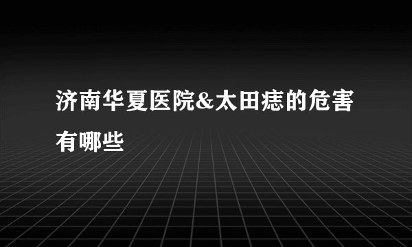 济南华夏医院&太田痣的危害有哪些