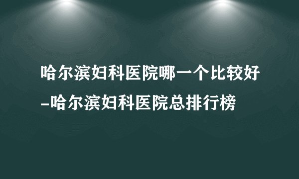 哈尔滨妇科医院哪一个比较好-哈尔滨妇科医院总排行榜