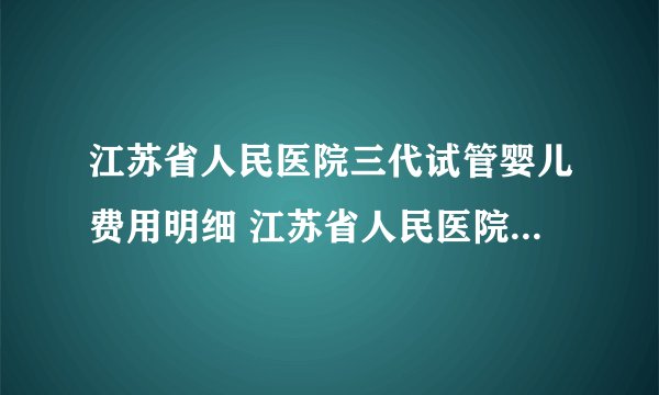 江苏省人民医院三代试管婴儿费用明细 江苏省人民医院生殖医学中心