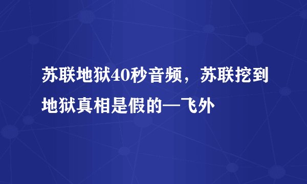 苏联地狱40秒音频，苏联挖到地狱真相是假的—飞外