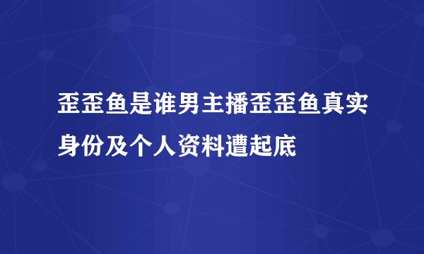 歪歪鱼是谁男主播歪歪鱼真实身份及个人资料遭起底