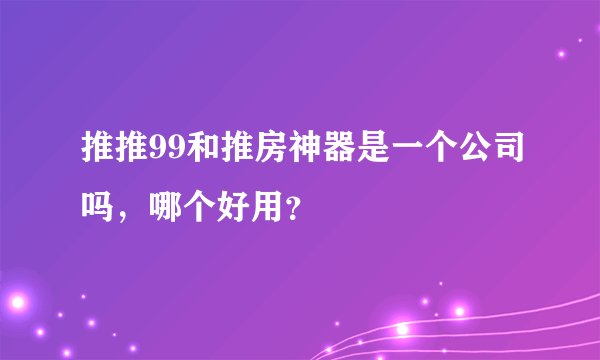 推推99和推房神器是一个公司吗，哪个好用？